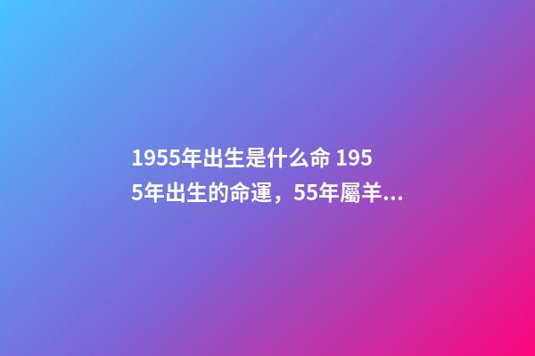 1955年出生是什么命 1955年出生的命運，55年屬羊的人的一生運勢-第1張-觀點-玄機派